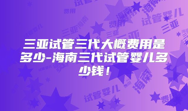 三亚试管三代大概费用是多少-海南三代试管婴儿多少钱！
