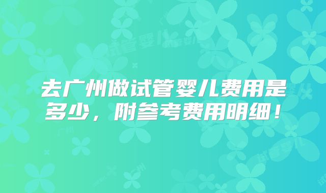 去广州做试管婴儿费用是多少，附参考费用明细！