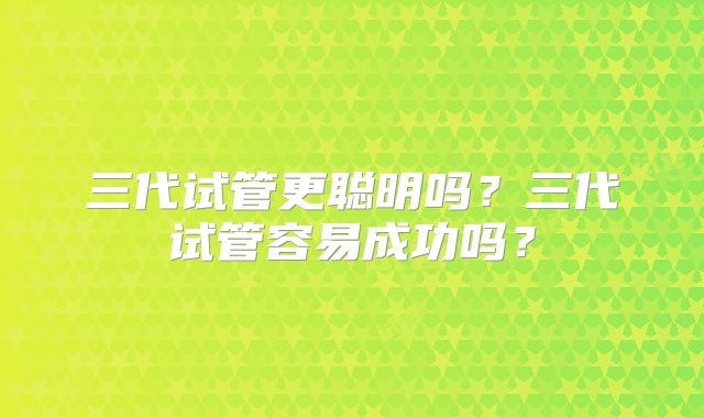 三代试管更聪明吗?三代试管容易成功吗?