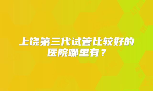 上饶第三代试管比较好的医院哪里有？