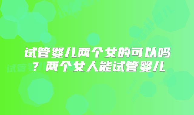 试管婴儿两个女的可以吗?两个女人能试管婴儿