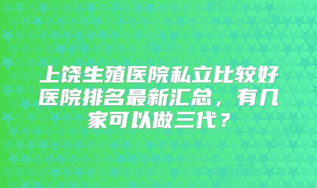 上饶生殖医院私立比较好医院排名最新汇总,有几家可以做三代?