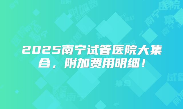 2025南宁试管医院大集合,附加费用明细!
