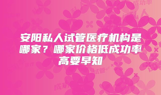安阳私人试管医疗机构是哪家？哪家价格低成功率高要早知