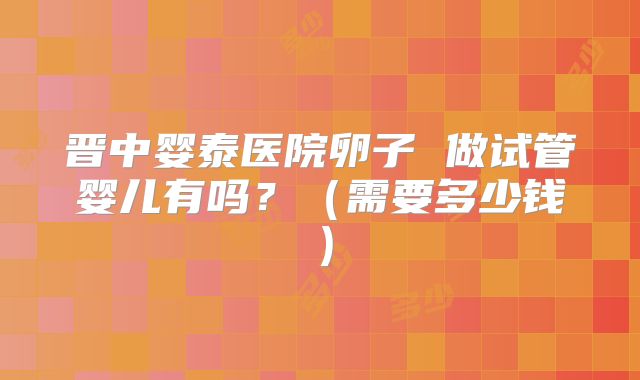 晋中婴泰医院卵子 做试管婴儿有吗?(需要多少钱)
