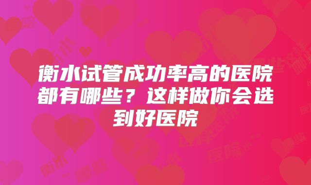 衡水试管成功率高的医院都有哪些？这样做你会选到好医院