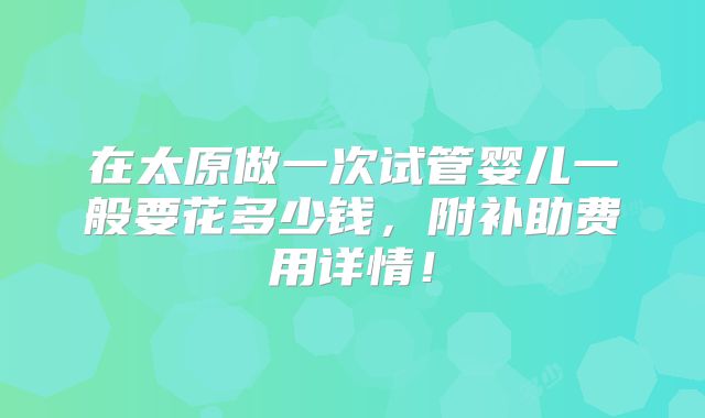 在太原做一次试管婴儿一般要花多少钱,附补助费用详情!