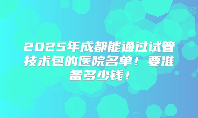 2025年成都能通过试管技术包的医院名单!要准备多少钱!