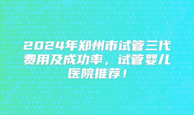 2024年郑州市试管三代费用及成功率，试管婴儿医院推荐！