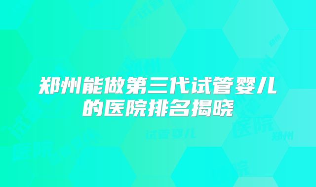 郑州能做第三代试管婴儿的医院排名揭晓