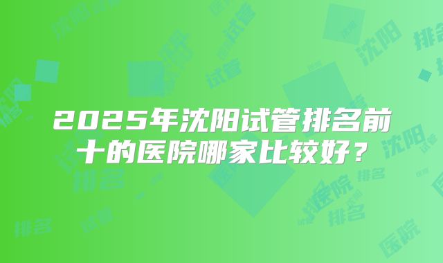 2025年沈阳试管排名前十的医院哪家比较好？