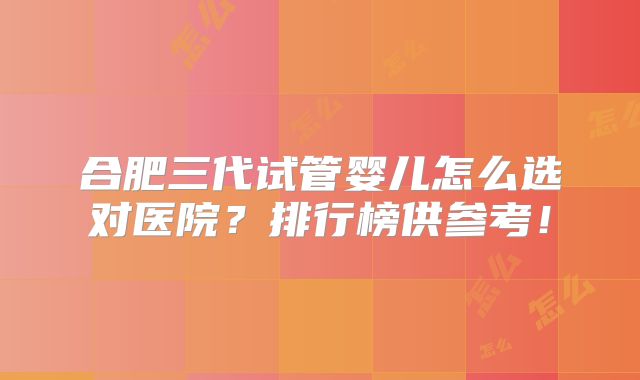 合肥三代试管婴儿怎么选对医院？排行榜供参考！