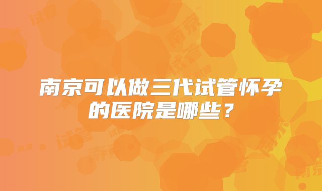 南京可以做三代试管怀孕的医院是哪些?