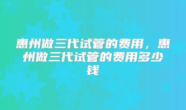 惠州做三代试管的费用,惠州做三代试管的费用多少钱