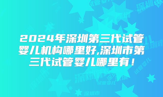 2024年深圳第三代试管婴儿机构哪里好,深圳市第三代试管婴儿哪里有！