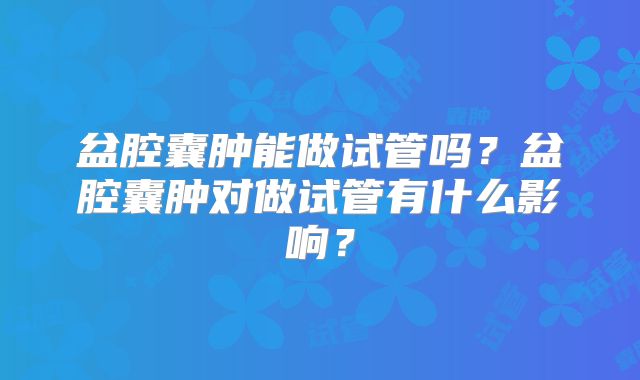 盆腔囊肿能做试管吗？盆腔囊肿对做试管有什么影响？