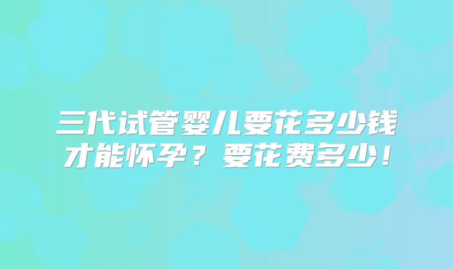 三代试管婴儿要花多少钱才能怀孕?要花费多少!