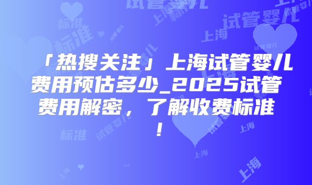「热搜关注」上海试管婴儿费用预估多少_2025试管费用解密,了解收费标准!