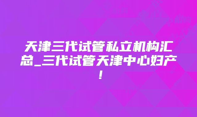 天津三代试管私立机构汇总_三代试管天津中心妇产!