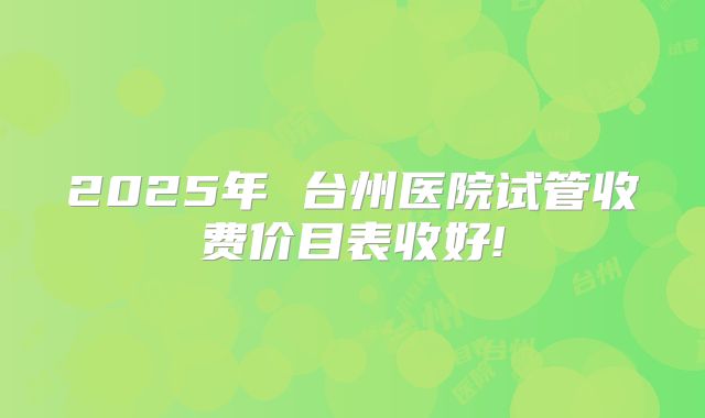 2025年 台州医院试管收费价目表收好!