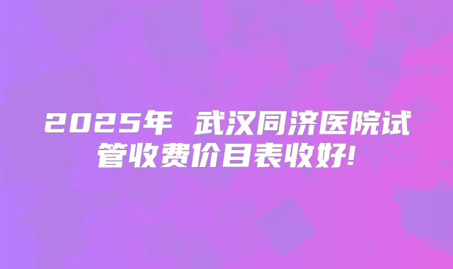 2025年 武汉同济医院试管收费价目表收好!