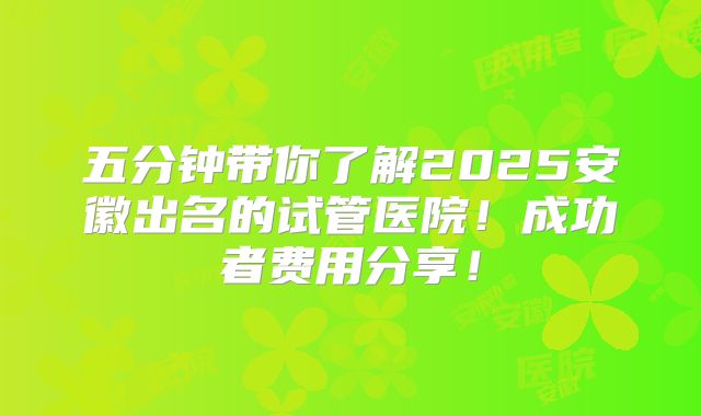 五分钟带你了解2025安徽出名的试管医院!成功者费用分享!