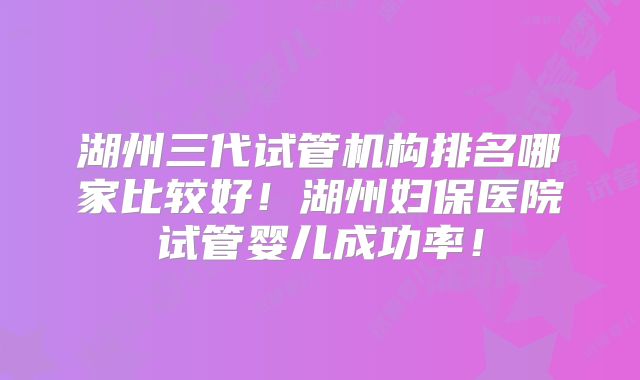 湖州三代试管机构排名哪家比较好!湖州妇保医院试管婴儿成功率!