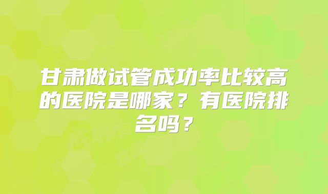 甘肃做试管成功率比较高的医院是哪家?有医院排名吗?