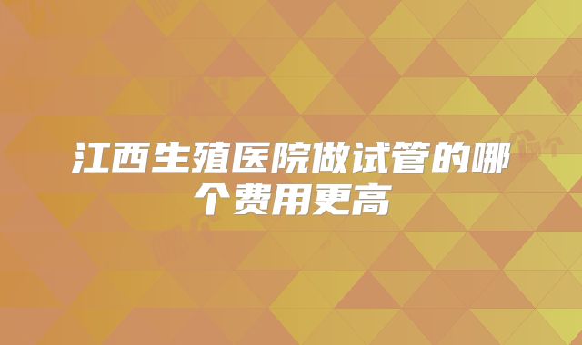 江西生殖医院做试管的哪个费用更高