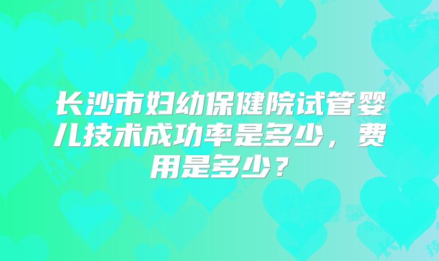 长沙市妇幼保健院试管婴儿技术成功率是多少,费用是多少?