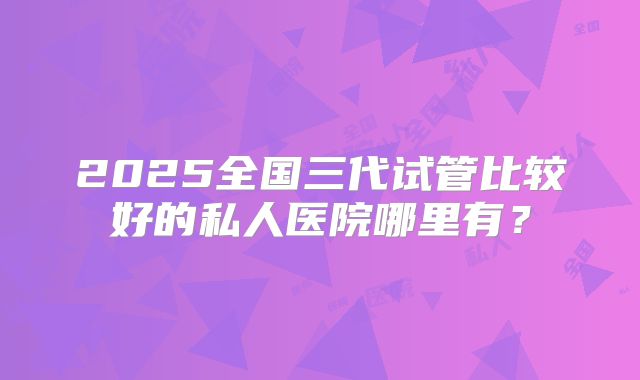 2025全国三代试管比较好的私人医院哪里有？