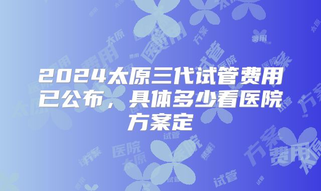 2024太原三代试管费用已公布,具体多少看医院方案定