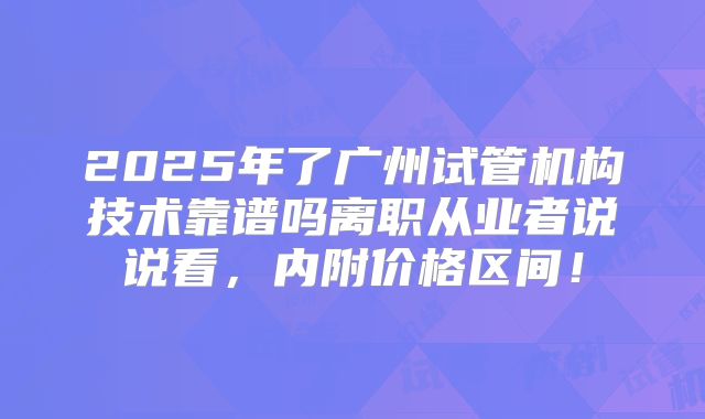 2025年了广州试管机构技术靠谱吗离职从业者说说看，内附价格区间！