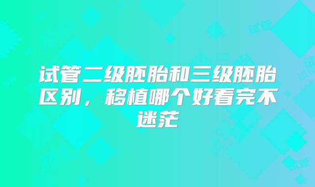 试管二级胚胎和三级胚胎区别,移植哪个好看完不迷茫