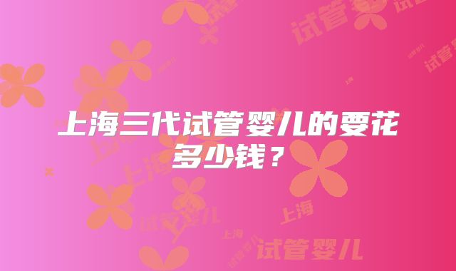 上海三代试管婴儿的要花多少钱?