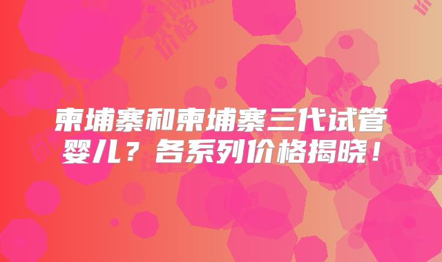 柬埔寨和柬埔寨三代试管婴儿？各系列价格揭晓！