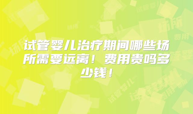 试管婴儿治疗期间哪些场所需要远离！费用贵吗多少钱！