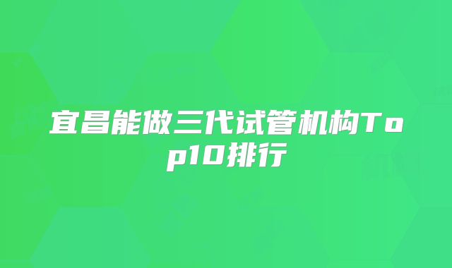 宜昌能做三代试管机构Top10排行