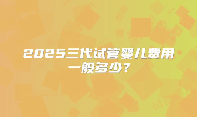 2025三代试管婴儿费用一般多少？
