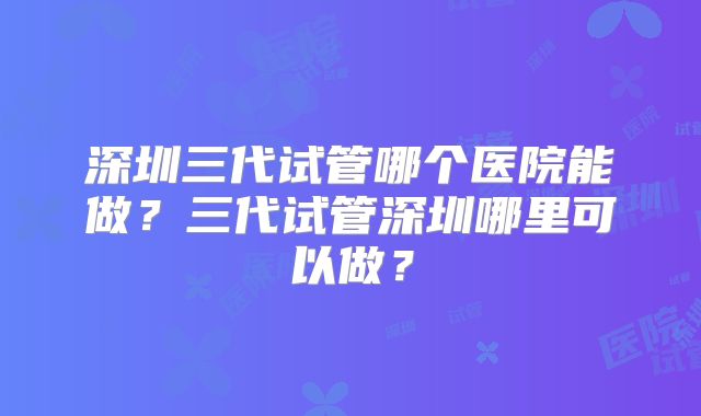 深圳三代试管哪个医院能做?三代试管深圳哪里可以做?