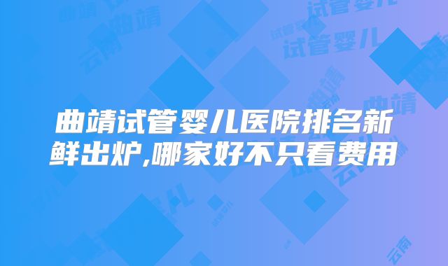 曲靖试管婴儿医院排名新鲜出炉,哪家好不只看费用