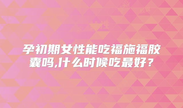 孕初期女性能吃福施福胶囊吗,什么时候吃最好?