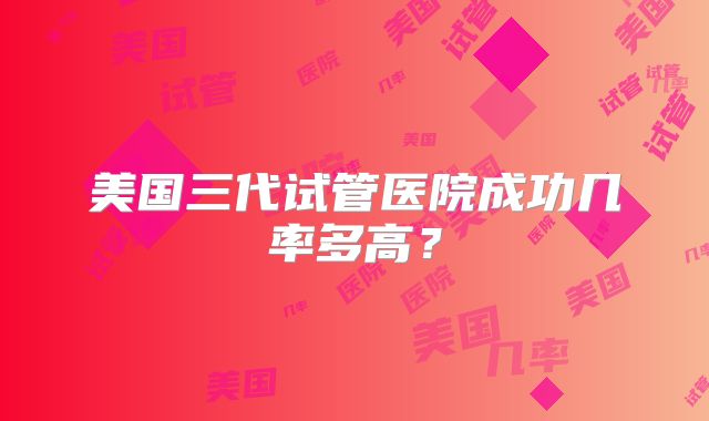 美国三代试管医院成功几率多高?