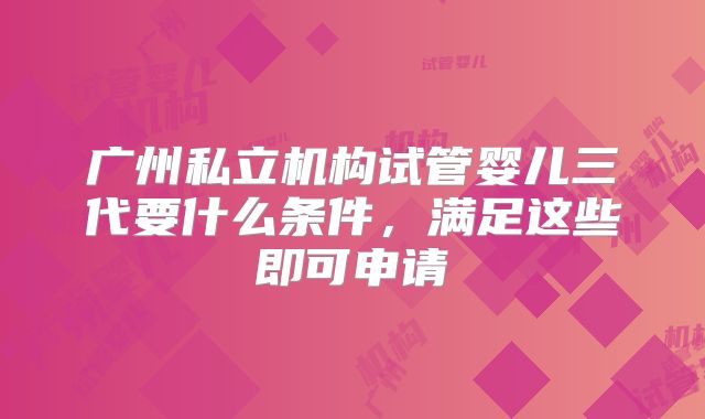 广州私立机构试管婴儿三代要什么条件,满足这些即可申请