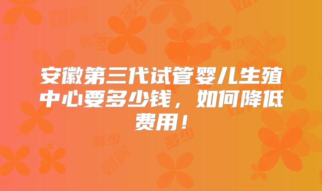 安徽第三代试管婴儿生殖中心要多少钱,如何降低费用!
