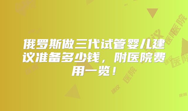 俄罗斯做三代试管婴儿建议准备多少钱,附医院费用一览!