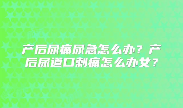 产后尿痛尿急怎么办?产后尿道口刺痛怎么办女?