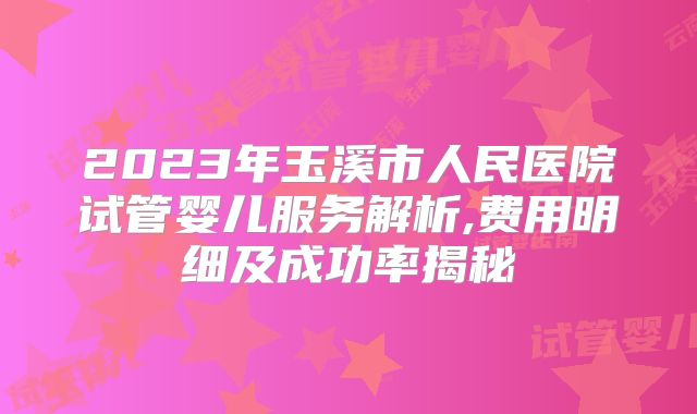 2023年玉溪市人民医院试管婴儿服务解析,费用明细及成功率揭秘