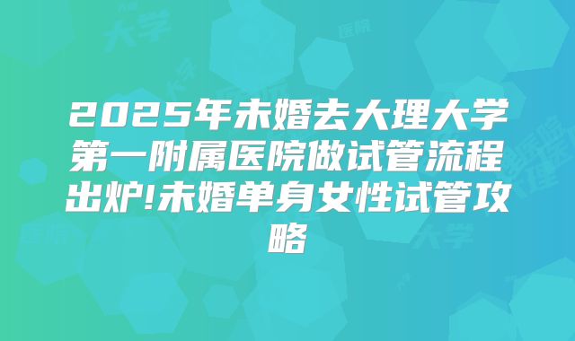 2025年未婚去大理大学第一附属医院做试管流程出炉!未婚单身女性试管攻略