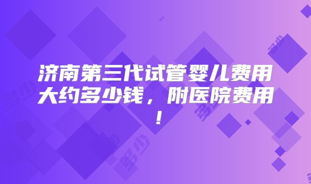 济南第三代试管婴儿费用大约多少钱，附医院费用！